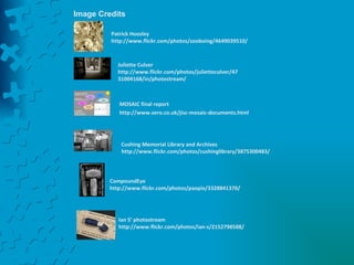 Image Credits Patrick Hoesley http://www.flickr.com/photos/zooboing/4649039510/ Juliette Culver   http://www.flickr.com/photos/julietteculver/4731004168/in/photostream/ MOSAIC final report http://www.sero.co.uk/jisc-mosaic-documents.html Cushing Memorial Library and Archives http://www.flickr.com/photos/cushinglibrary/3875300483/ CompoundEye http://www.flickr.com/photos/paopix/3328841370/ Ian S’ photostream http://www.flickr.com/photos/ian-s/2152798588/ 