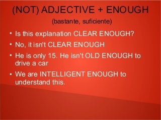 (NOT) ADJECTIVE + ENOUGH
(bastante, suficiente)
●
Is this explanation CLEAR ENOUGH?
●
No, it isn't CLEAR ENOUGH
●
He is only 15. He isn't OLD ENOUGH to
drive a car
●
We are INTELLIGENT ENOUGH to
understand this.
 