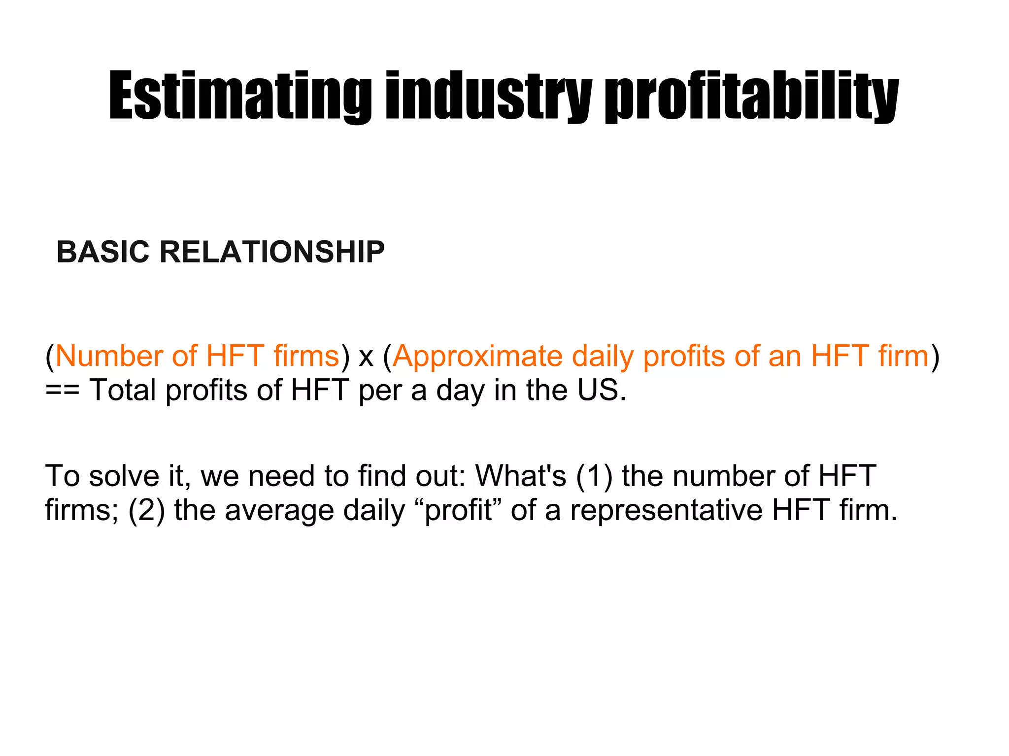 Estimating industry profitability
BASIC RELATIONSHIP
(Number of HFT firms) x (Approximate daily profits of an HFT firm)
== Total profits of HFT per a day in the US.
To solve it, we need to find out: What's (1) the number of HFT
firms; (2) the average daily “profit” of a representative HFT firm.
 
