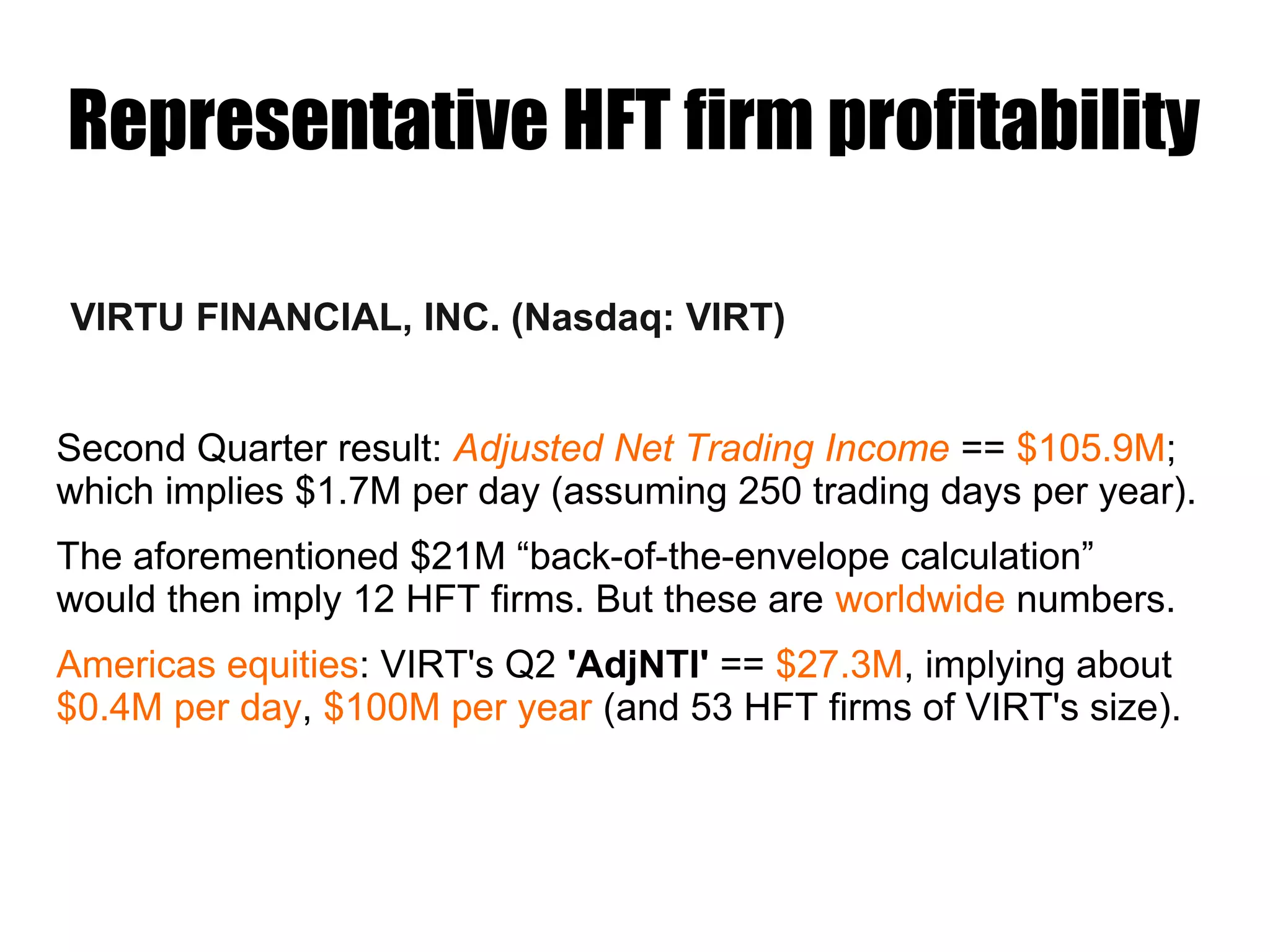 Representative HFT firm profitability
VIRTU FINANCIAL, INC. (Nasdaq: VIRT)
Second Quarter result: Adjusted Net Trading Income == $105.9M;
which implies $1.7M per day (assuming 250 trading days per year).
The aforementioned $21M “back-of-the-envelope calculation”
would then imply 12 HFT firms. But these are worldwide numbers.
Americas equities: VIRT's Q2 'AdjNTI' == $27.3M, implying about
$0.4M per day, $100M per year (and 53 HFT firms of VIRT's size).
 