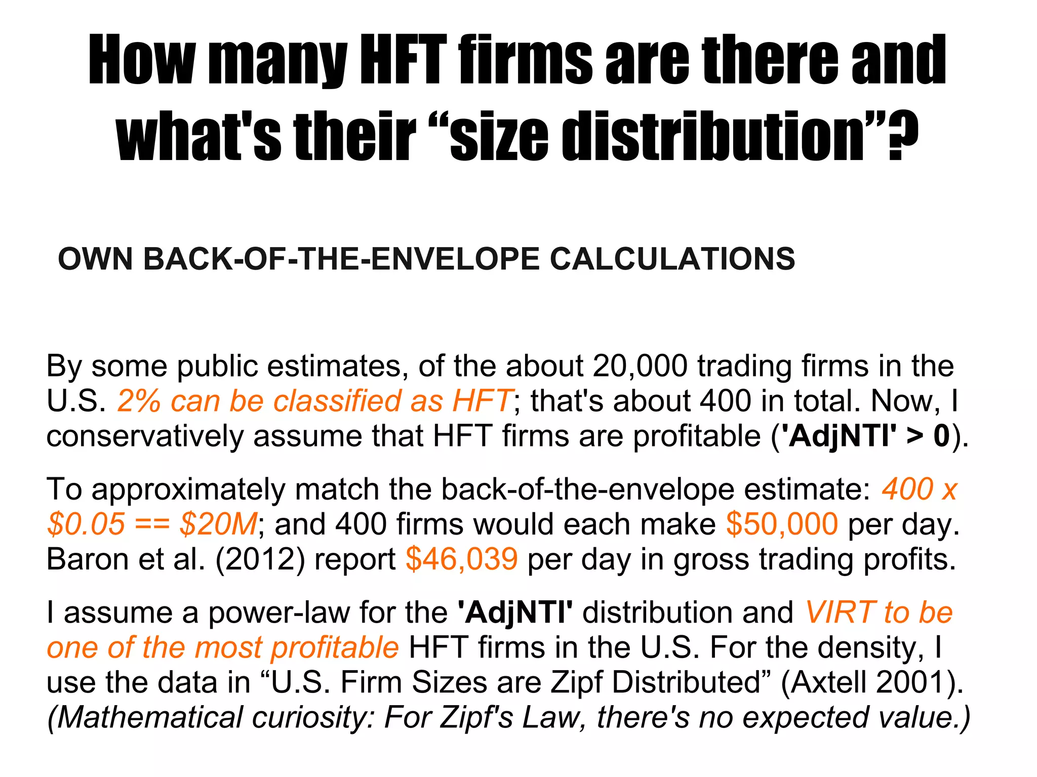 How many HFT firms are there and
what's their “size distribution”?
OWN BACK-OF-THE-ENVELOPE CALCULATIONS
By some public estimates, of the about 20,000 trading firms in the
U.S. 2% can be classified as HFT; that's about 400 in total. Now, I
conservatively assume that HFT firms are profitable ('AdjNTI' > 0).
To approximately match the back-of-the-envelope estimate: 400 x
$0.05 == $20M; and 400 firms would each make $50,000 per day.
Baron et al. (2012) report $46,039 per day in gross trading profits.
I assume a power-law for the 'AdjNTI' distribution and VIRT to be
one of the most profitable HFT firms in the U.S. For the density, I
use the data in “U.S. Firm Sizes are Zipf Distributed” (Axtell 2001).
(Mathematical curiosity: For Zipf's Law, there's no expected value.)
 