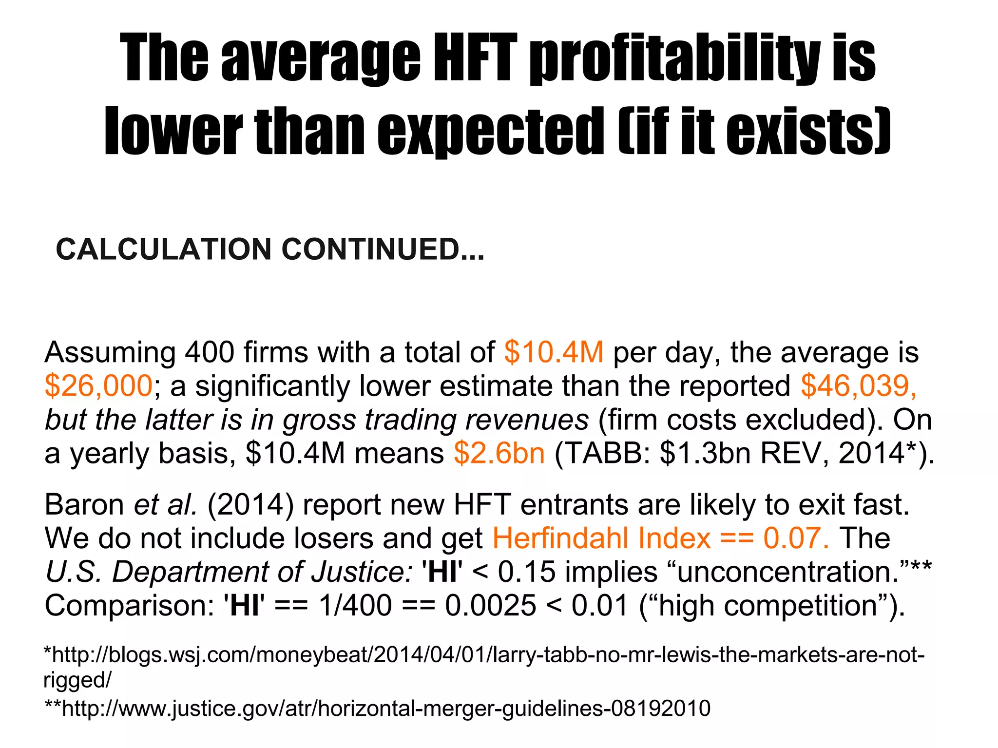 The average HFT profitability is
lower than expected (if it exists)
CALCULATION CONTINUED...
Assuming 400 firms with a total of $10.4M per day, the average is
$26,000; a significantly lower estimate than the reported $46,039,
but the latter is in gross trading revenues (firm costs excluded). On
a yearly basis, $10.4M means $2.6bn (TABB: $1.3bn REV, 2014*).
Baron et al. (2014) report new HFT entrants are likely to exit fast.
We do not include losers and get Herfindahl Index == 0.07. The
U.S. Department of Justice: 'HI' < 0.15 implies “unconcentration.”**
Comparison: 'HI' == 1/400 == 0.0025 < 0.01 (“high competition”).
**http://www.justice.gov/atr/horizontal-merger-guidelines-08192010
*http://blogs.wsj.com/moneybeat/2014/04/01/larry-tabb-no-mr-lewis-the-markets-are-not-
rigged/
 
