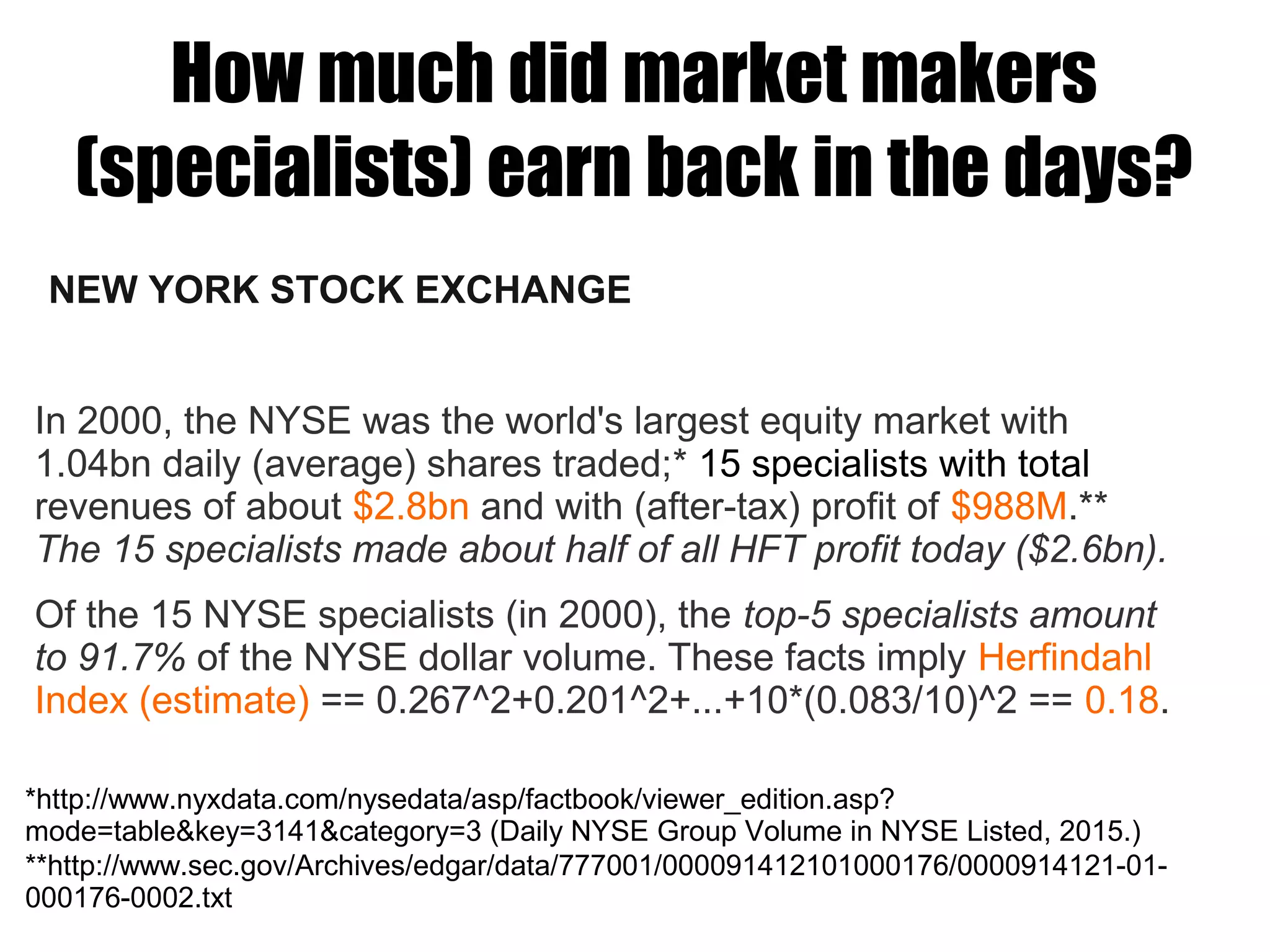 How much did market makers
(specialists) earn back in the days?
NEW YORK STOCK EXCHANGE
In 2000, the NYSE was the world's largest equity market with
1.04bn daily (average) shares traded;* 15 specialists with total
revenues of about $2.8bn and with (after-tax) profit of $988M.**
The 15 specialists made about half of all HFT profit today ($2.6bn).
Of the 15 NYSE specialists (in 2000), the top-5 specialists amount
to 91.7% of the NYSE dollar volume. These facts imply Herfindahl
Index (estimate) == 0.267^2+0.201^2+...+10*(0.083/10)^2 == 0.18.
**http://www.sec.gov/Archives/edgar/data/777001/000091412101000176/0000914121-01-
000176-0002.txt
*http://www.nyxdata.com/nysedata/asp/factbook/viewer_edition.asp?
mode=table&key=3141&category=3 (Daily NYSE Group Volume in NYSE Listed, 2015.)
 