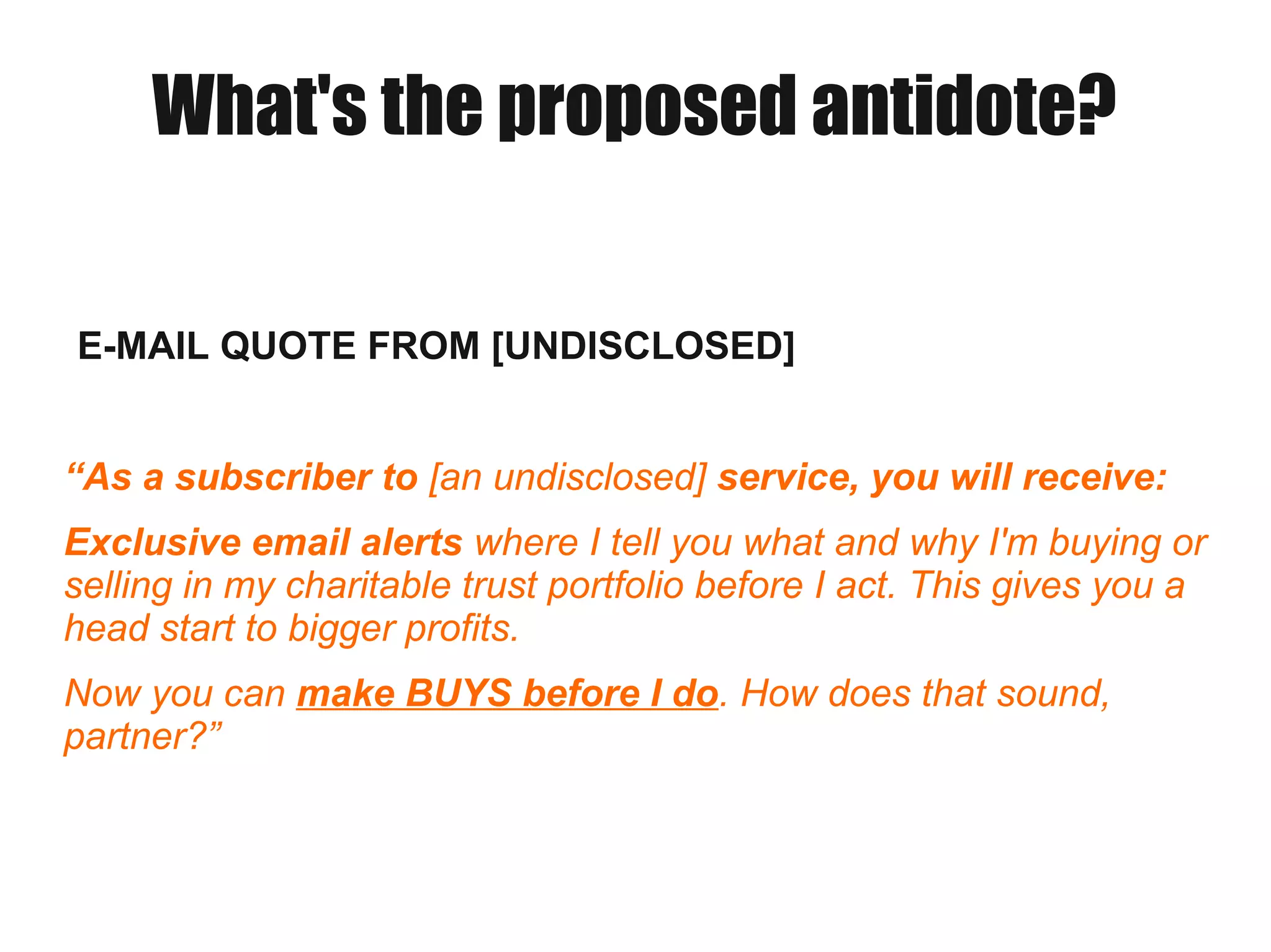 What's the proposed antidote?
E-MAIL QUOTE FROM [UNDISCLOSED]
“As a subscriber to [an undisclosed] service, you will receive:
Exclusive email alerts where I tell you what and why I'm buying or
selling in my charitable trust portfolio before I act. This gives you a
head start to bigger profits.
Now you can make BUYS before I do. How does that sound,
partner?”
 