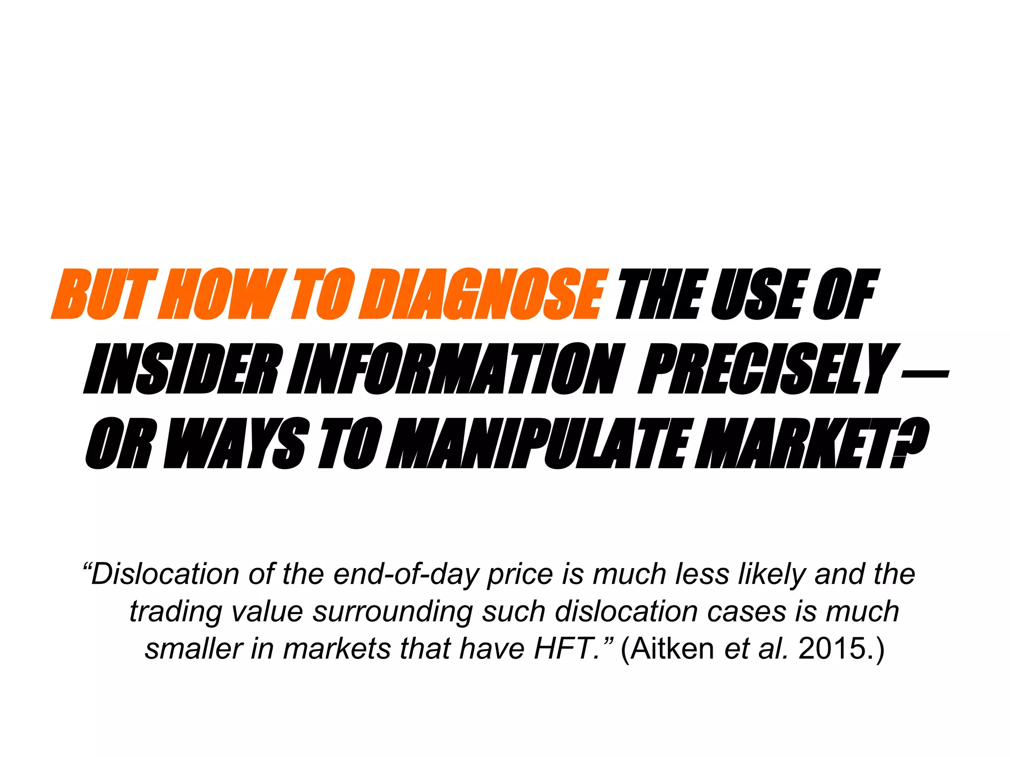 BUT HOW TO DIAGNOSE THE USE OF
INSIDER INFORMATION PRECISELY ─
OR WAYS TO MANIPULATE MARKET?
“Dislocation of the end-of-day price is much less likely and the
trading value surrounding such dislocation cases is much
smaller in markets that have HFT.” (Aitken et al. 2015.)
 