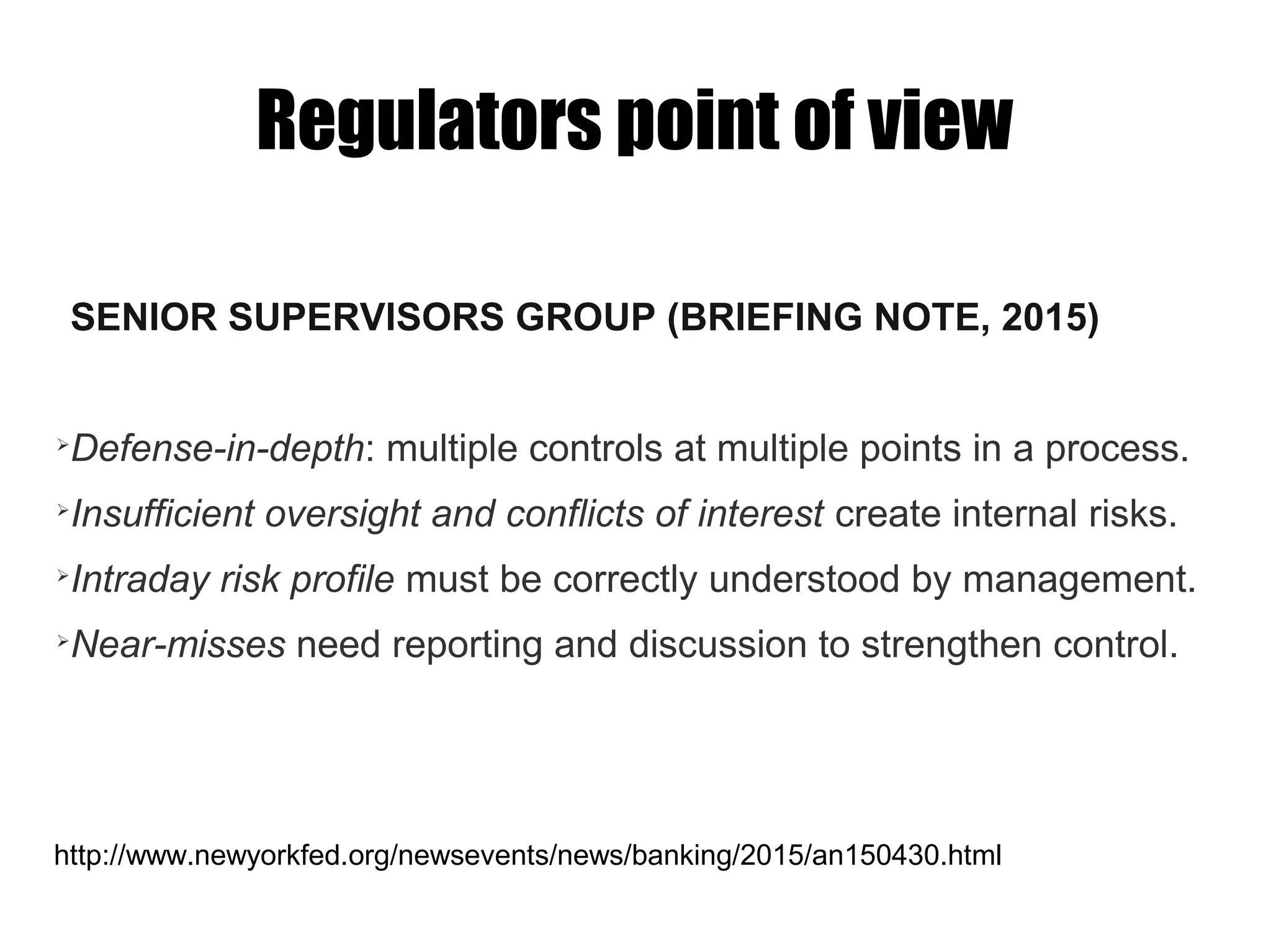 Regulators point of view
SENIOR SUPERVISORS GROUP (BRIEFING NOTE, 2015)
➢
Defense-in-depth: multiple controls at multiple points in a process.
➢
Insufficient oversight and conflicts of interest create internal risks.
➢
Intraday risk profile must be correctly understood by management.
➢
Near-misses need reporting and discussion to strengthen control.
http://www.newyorkfed.org/newsevents/news/banking/2015/an150430.html
 