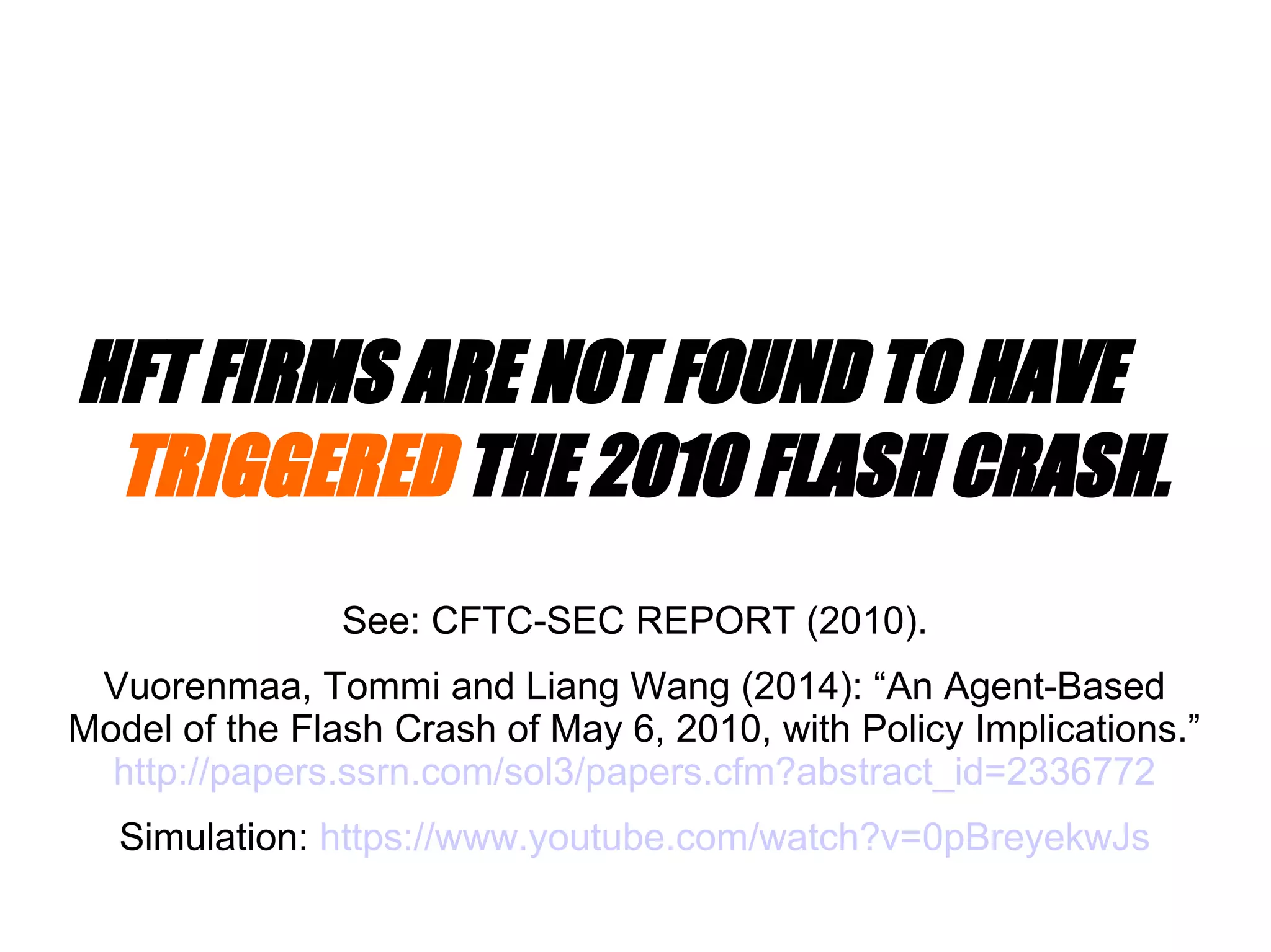 HFT FIRMS ARE NOT FOUND TO HAVE
TRIGGERED THE 2010 FLASH CRASH.
See: CFTC-SEC REPORT (2010).
Vuorenmaa, Tommi and Liang Wang (2014): “An Agent-Based
Model of the Flash Crash of May 6, 2010, with Policy Implications.”
http://papers.ssrn.com/sol3/papers.cfm?abstract_id=2336772
Simulation: https://www.youtube.com/watch?v=0pBreyekwJs
 