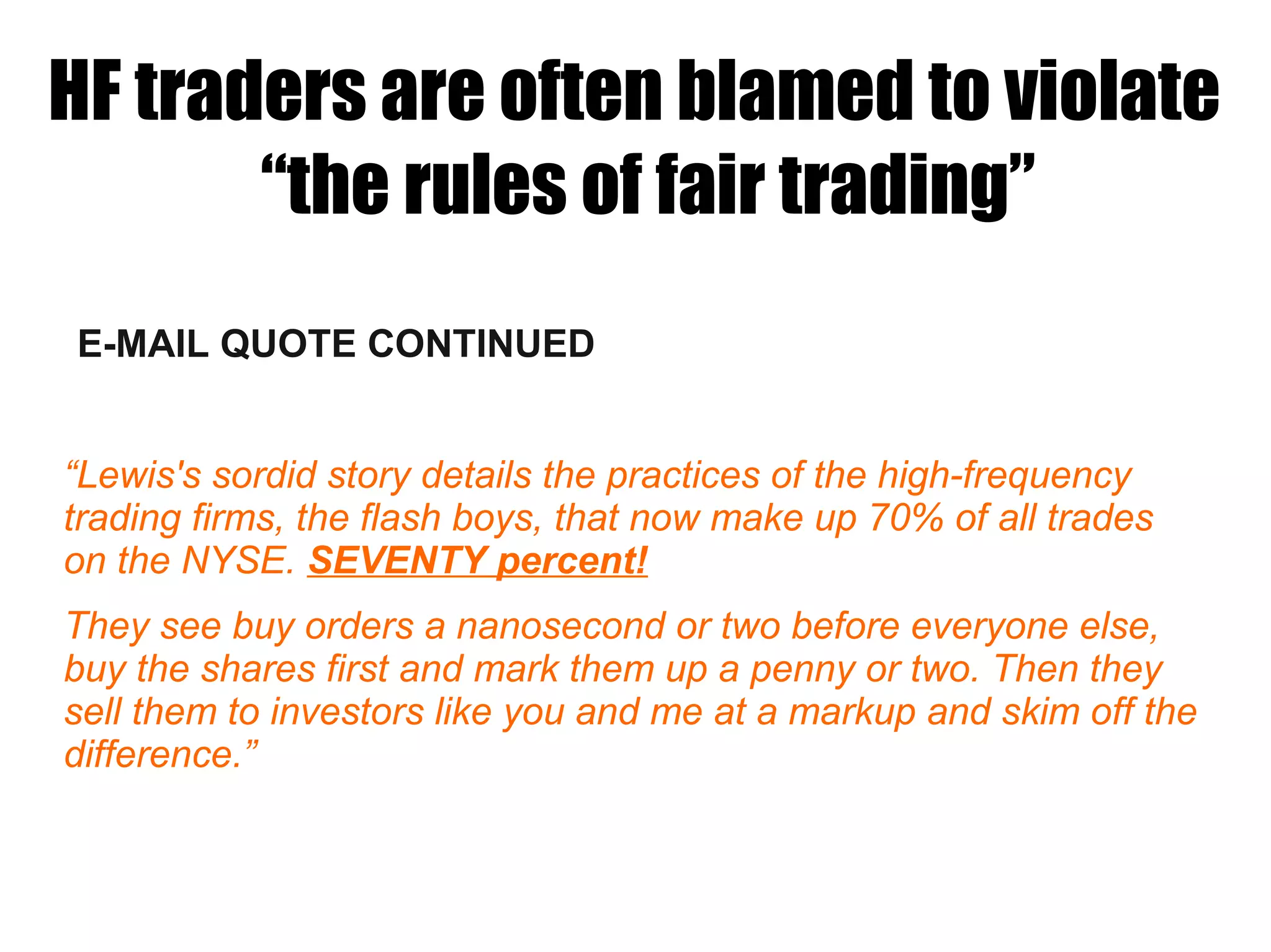 E-MAIL QUOTE CONTINUED
“Lewis's sordid story details the practices of the high-frequency
trading firms, the flash boys, that now make up 70% of all trades
on the NYSE. SEVENTY percent!
They see buy orders a nanosecond or two before everyone else,
buy the shares first and mark them up a penny or two. Then they
sell them to investors like you and me at a markup and skim off the
difference.”
HF traders are often blamed to violate
“the rules of fair trading”
 