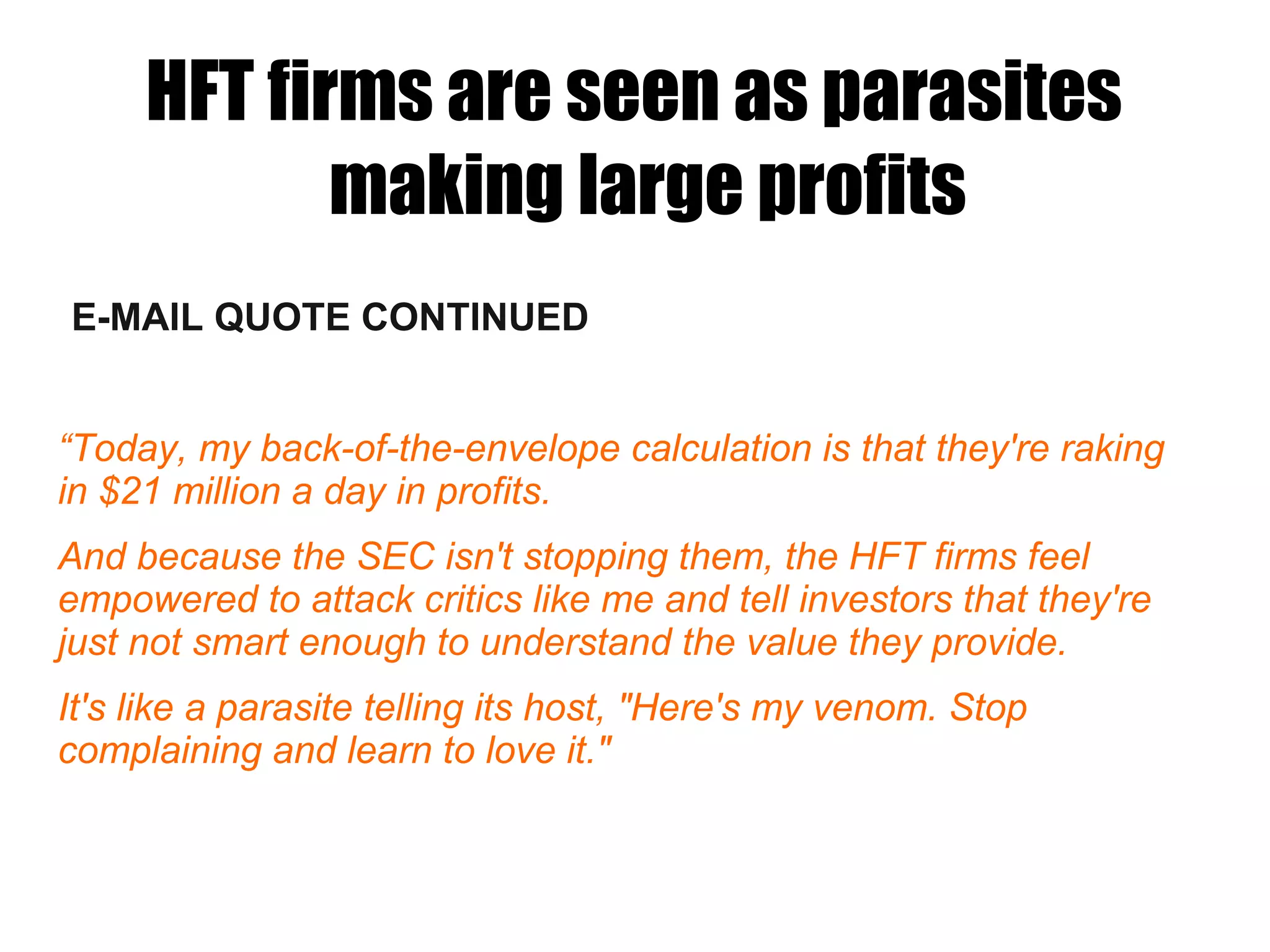E-MAIL QUOTE CONTINUED
“Today, my back-of-the-envelope calculation is that they're raking
in $21 million a day in profits.
And because the SEC isn't stopping them, the HFT firms feel
empowered to attack critics like me and tell investors that they're
just not smart enough to understand the value they provide.
It's like a parasite telling its host, "Here's my venom. Stop
complaining and learn to love it."
HFT firms are seen as parasites
making large profits
 