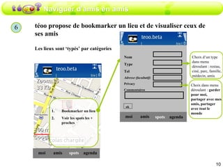 Naviguer d’amis en amis téoo propose de bookmarker un lieu et de visualiser ceux de ses amis  Les lieux sont ‘typés’ par catégories amis moi spots agenda Bookmarker un lieu Voir les spots les + proches amis moi spots agenda Nom  Type  Tel Adresse (facultatif) Privacy Commentaires ok Choix d’un type dans menu déroulant : restau, ciné, parc, famille, médecin, amis Choix dans menu déroulant :  garder pour moi,   partager avec mes amis, partager avec tout le monde 6 