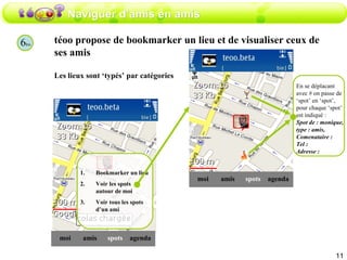 Naviguer d’amis en amis 6 bis téoo propose de bookmarker un lieu et de visualiser ceux de ses amis  Les lieux sont ‘typés’ par catégories amis moi spots agenda Bookmarker un lieu Voir les spots autour de moi Voir tous les spots d’un ami amis moi spots agenda En se déplacant avec # on passe de ‘spot’ en ‘spot’, pour chaque ‘spot’ est indiqué : Spot de : monique, type : amis,  Comenataire : Tel :  Adresse : 