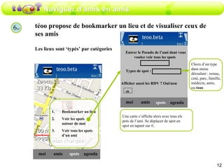 Naviguer d’amis en amis téoo propose de bookmarker un lieu et de visualiser ceux de ses amis  Les lieux sont ‘typés’ par catégories amis moi spots agenda Bookmarker un lieu Voir les spots autour de moi Voir tous les spots d’un ami amis moi spots agenda Entrer le Pseudo de l’ami dont vous voulez voir tous les spots  ok Une carte s’affiche alors avec tous els pots de l’ami. Se déplacer de spot en spot en tapant sur #; Types de spot :  Choix d’un type dans menu déroulant : restau, ciné, parc, famille, médecin, amis,  ou  tous 6 ter Afficher aussi les RDV ? Oui/non  