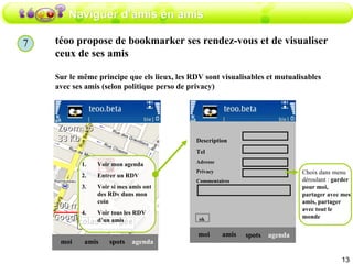 Naviguer d’amis en amis téoo propose de bookmarker ses rendez-vous et de visualiser ceux de ses amis  Sur le même principe que els lieux, les RDV sont visualisables et mutualisables avec ses amis (selon politique perso de privacy) amis moi spots agenda Voir mon agenda Entrer un RDV Voir si mes amis ont des RDv dans mon coin Voir tous les RDV d’un amis amis moi spots agenda Description  Tel Adresse Privacy Commentaires ok Choix dans menu déroulant :  garder pour moi,   partager avec mes amis, partager avec tout le monde 7 