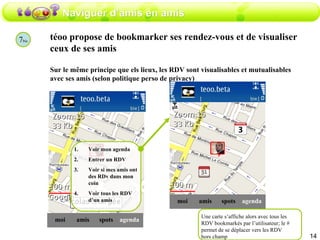 Naviguer d’amis en amis téoo propose de bookmarker ses rendez-vous et de visualiser ceux de ses amis  Sur le même principe que els lieux, les RDV sont visualisables et mutualisables avec ses amis (selon politique perso de privacy) amis moi spots agenda Voir mon agenda Entrer un RDV Voir si mes amis ont des RDv dans mon coin Voir tous les RDV d’un amis 7 bis amis moi spots agenda Une carte s’affiche alors avec tous les RDV bookmarkés par l’utilisateur; le # permet de se déplacer vers les RDV hors champ 