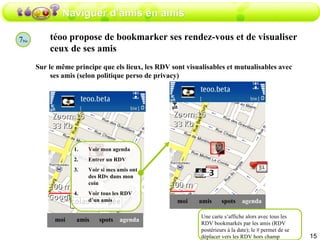 Naviguer d’amis en amis téoo propose de bookmarker ses rendez-vous et de visualiser ceux de ses amis  Sur le même principe que els lieux, les RDV sont visualisables et mutualisables avec ses amis (selon politique perso de privacy) amis moi spots agenda Voir mon agenda Entrer un RDV Voir si mes amis ont des RDv dans mon coin Voir tous les RDV d’un amis 7 bis amis moi spots agenda Une carte s’affiche alors avec tous les RDV bookmarkés par les amis (RDV postérieurs à la date); le # permet de se déplacer vers les RDV hors champ 