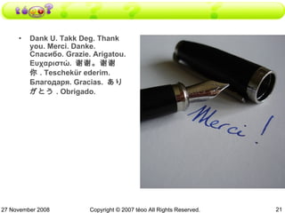 Dank U. Takk Deg. Thank you. Merci. Danke. Спaсибо. Grazie. Аrigatou. Ευχαριστώ.  谢谢。谢谢你 . Тeschekür ederim. Благодаря. Gracias.  ありがとう . Оbrigado. 27 November 2008 Copyright © 2007 téoo All Rights Reserved. 