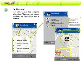 Répertoire amis 5 bis l’utilisateur peut entrer le nom d’un ami poru le localiser s’il connais son pseudo ou cliquer sur l’ami online pour le localiser amis moi spots agenda Amis on( 2 )/off( 1 ) Amis les+proches Inviter Discuter/Messenger Quitter amis moi choup on spots agenda amis moi spots agenda robert off Monique  on En cliquant sur « choup », visualisation de « choup » sur carte « Au travail » « dans les bouchons » 
