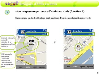 Naviguer d’amis en amis téoo propose un parcours d’amias en amis (fonction #) Sans aucune saisie, l’utilisateur peut naviguer d’amis en amis (amis connectés). Le cercle indique le niveau de  précision de la localisation de l’ami « choup » amis moi spots agenda Affichage de la photo ou de l’emoticone configuré par l’ami, ainsi que son pseudo  et son status # amis moi spots agenda 5 