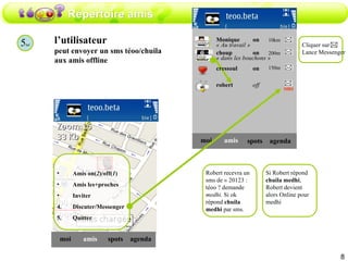 Répertoire amis 5 ter l’utilisateur peut envoyer un sms téoo/chuila aux amis offline amis moi spots agenda Amis on( 2 )/off( 1 ) Amis les+proches Inviter Discuter/Messenger Quitter amis moi choup on spots agenda robert off Monique  on « Au travail » « dans les bouchons » cressoul on Robert recevra un sms de « 20123 : téoo ? demande  medhi.  Si ok répond  chuila medhi  par sms. Si Robert répond  chuila medhi , Robert devient alors Online pour medhi sms Cliquer sur  Lance Messenger 10km 200m 150m 