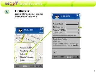 Répertoire amis 5 ter l’utilisateur peut inviter un nouvel ami par email, sms ou bluetooth. amis moi spots agenda Amis on( 2 )/off( 1 ) Amis les+proches Inviter Discuter/Messenger Quitter amis moi spots agenda Nom de l’ami  Invitation par  Numéro Tel Mob Adresse Email Message adressé à votre ami (pour info) ok Essaie téoo, c’est top clique sur: http://www.téoo.fr/medias/software/téoo.jad ,  medhi 