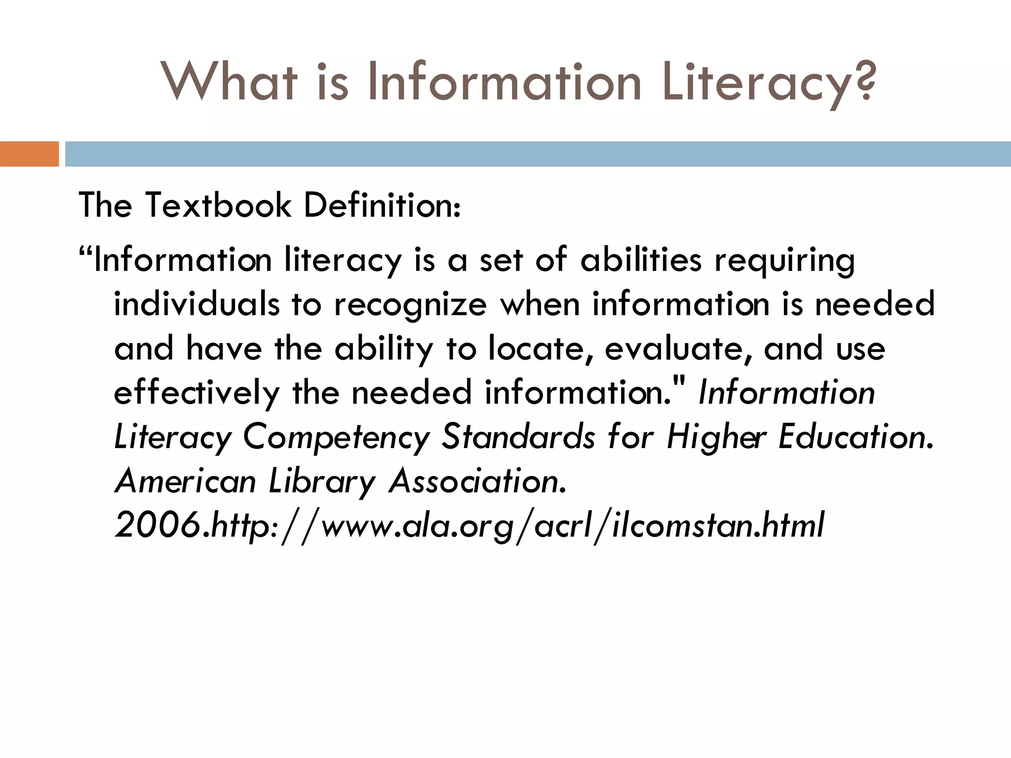 What is Information Literacy? The Textbook Definition:  “ Information literacy is a set of abilities requiring individuals to recognize when information is needed and have the ability to locate, evaluate, and use effectively the needed information."  Information Literacy Competency Standards for Higher Education. American Library Association. 2006.http://www.ala.org/acrl/ilcomstan.html  