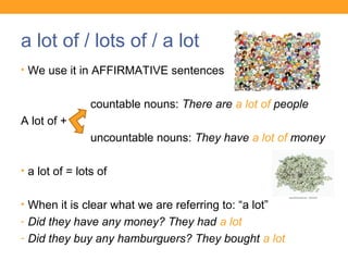 a lot of / lots of / a lot
• We use it in AFFIRMATIVE sentences
countable nouns: There are a lot of people
A lot of +
uncountable nouns: They have a lot of money
• a lot of = lots of
• When it is clear what we are referring to: “a lot”
- Did they have any money? They had a lot
- Did they buy any hamburguers? They bought a lot
 
