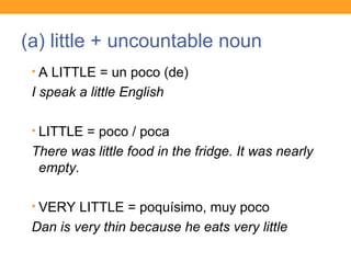 (a) little + uncountable noun
• A LITTLE = un poco (de)
I speak a little English
• LITTLE = poco / poca
There was little food in the fridge. It was nearly
empty.
• VERY LITTLE = poquísimo, muy poco
Dan is very thin because he eats very little
 