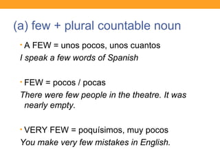 (a) few + plural countable noun
• A FEW = unos pocos, unos cuantos
I speak a few words of Spanish
• FEW = pocos / pocas
There were few people in the theatre. It was
nearly empty.
• VERY FEW = poquísimos, muy pocos
You make very few mistakes in English.
 