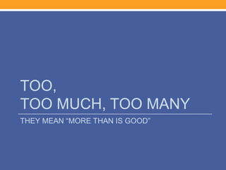 TOO,
TOO MUCH, TOO MANY
THEY MEAN “MORE THAN IS GOOD”
 