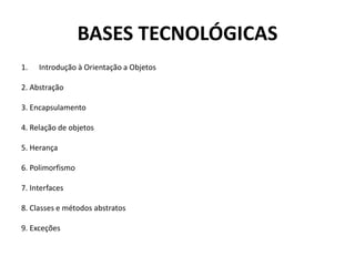 BASES TECNOLÓGICAS
1. Introdução à Orientação a Objetos
2. Abstração
3. Encapsulamento
4. Relação de objetos
5. Herança
6. Polimorfismo
7. Interfaces
8. Classes e métodos abstratos
9. Exceções
 