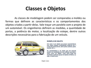Classes e Objetos
As classes de modelagem podem ser comparadas a moldes ou
formas que definem as características e os comportamentos dos
objetos criados a partir delas. Vale traçar um paralelo com o projeto de
um automóvel. Os engenheiros definem as medidas, a quantidade de
portas, a potência do motor, a localização do estepe, dentre outras
descrições necessárias para a fabricação de um veículo.
 