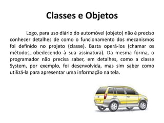 Classes e Objetos
Logo, para uso diário do automóvel (objeto) não é preciso
conhecer detalhes de como o funcionamento dos mecanismos
foi definido no projeto (classe). Basta operá-los (chamar os
métodos, obedecendo à sua assinatura). Da mesma forma, o
programador não precisa saber, em detalhes, como a classe
System, por exemplo, foi desenvolvida, mas sim saber como
utilizá-la para apresentar uma informação na tela.
 