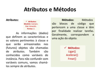 Atributos e Métodos
Atributos:
As informações (dados)
que definem as características e
os valores pertinentes à classe e
que serão armazenados nos
(futuros) objetos são chamadas
de atributos. Também são
conhecidos como variáveis de
instância. Para não confundir com
variáveis comuns, vamos chamá-
los sempre de atributos.
Métodos: Métodos
são blocos de código que
pertencem a uma classe e têm
por finalidade realizar tarefas.
Geralmente, correspondem a
uma ação do objeto.
 