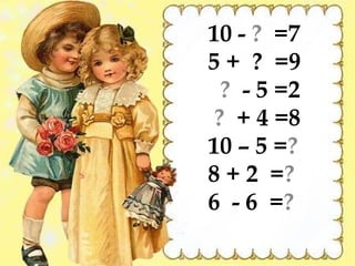 10 - ? =7
5 + ? =9
  ? - 5 =2
 ? + 4 =8
10 – 5 =?
8 + 2 =?
6 - 6 =?
 
