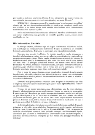 provocando no indivíduo uma forma diferente de ler e interpretar o que escreve, forma esta
que se associa, ora como causa, ora como conseqüência, a um pensar diferente.”
      BORBA(2001) vai um pouco mais além, quando coloca “seres-humanos-com-mídias”
dizendo que “ os seres humanos são constituídos por técnicas que estendem e modificam o
seu raciocínio e, ao mesmo tempo, esses mesmos seres humanos estão constantemente
transformando essas técnicas.” ( p.46)
     Dessa mesma forma devemos entender a Informática. Ela não é uma ferramenta neutra
que usamos simplesmente para apresentar um conteúdo. Quando a usamos, estamos sendo
modificados por ela.


III - Informática x Currículo
      O principal objetivo, defendido hoje, ao adaptar a Informática ao currículo escolar,
está na utilização do computador como instrumento de apoio às matérias e aos conteúdos
lecionados, além da função de preparar os alunos para uma sociedade informatizada.
      Entretanto esse assunto é polêmico. No começo, quando as escolas começaram a
introduzir a Informática no ensino, percebeu-se, pela pouca experiência com essa tecnologia,
um processo um pouco caótico. Muitas escolas introduziram em seu currículo o ensino da
Informática com o pretexto da modernidade. Mas o que fazer nessa aula? E quem poderia
dar essas aulas? A princípio, contrataram técnicos que tinham como missão ensinar
Informática. No entanto, eram aulas descontextualizadas, com quase nenhum vínculo com as
disciplinas, cujos objetivos principais eram o contato com a nova tecnologia e oferecer a
formação tecnológica necessária para o futuro profissional na sociedade.
      Com o passar do tempo, algumas escolas, percebendo o potencial dessa ferramenta
introduziram a Informática educativa, que, além de promover o contato com o computador,
tinha como objetivo a utilização dessa ferramenta como instrumento de apoio às matérias e
aos conteúdos lecionados.
      Entretanto esse apoio continuava vinculado a uma disciplina de Informática, que tinha
a função de oferecer os recursos necessários para que os alunos apresentassem o conteúdo
de outras disciplinas.
      Vivemos em um mundo tecnológico, onde a Informática é uma das peças principais.
Conceber a Informática como apenas uma ferramenta é ignorar sua atuação em nossas vidas.
E o que se percebe?! Percebe-se que a maioria das escolas ignora essa tendência tecnológica,
do qual fazemos parte; e em vez de levarem a Informática para toda a escola, colocam-na
circunscrita em uma sala, presa em um horário fixo e sob a responsabilidade de um único
professor. Cerceiam assim, todo o processo de desenvolvimento da escola como um todo e
perdem a oportunidade de fortalecer o processo pedagógico.
      A globalização impõe exigência de um conhecimento holístico da realidade. E quando
colocamos a Informática como disciplina, fragmentamos o conhecimento e delimitamos
fronteiras, tanto de conteúdo como de prática. Segundo: GALLO- (1994) “A organização
curricular das disciplinas coloca-as como realidades estanques, sem interconexão alguma,
dificultando para os alunos a compreensão do conhecimento como um todo integrado, a
construção de uma cosmovisão abrangente que lhes permita uma percepção totalizante da
realidade.”

                                             2
 
