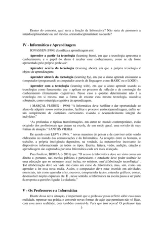 Dentro do contexto, qual seria a função da Informática? Não seria de promover a
interdisciplinaridade ou, até mesmo, a transdisciplinaridade na escola?


IV - Informática e Aprendizagem
     JONASSEN (1996) classifica a aprendizagem em:
      Aprender a partir da tecnologia (learning from), em que a tecnologia apresenta o
conhecimento, e o papel do aluno é receber esse conhecimento, como se ele fosse
apresentado pelo próprio professor;
      Aprender acerca da tecnologia (learning about), em que a própria tecnologia é
objeto de aprendizagem;
    Aprender através da tecnologia (learning by), em que o aluno aprende ensinando o
computador (programando o computador através de linguagens como BASIC ou o LOGO);
      Aprender com a tecnologia (learning with), em que o aluno aprende usando as
tecnologias como ferramentas que o apóiam no processo de reflexão e de construção do
conhecimento (ferramentas cognitivas). Nesse caso a questão determinante não é a
tecnologia em si mesma, mas a forma de encarar essa mesma tecnologia, usando-a
sobretudo, como estratégia cognitiva de aprendizagem.
      ( MARÇAL FLORES - 1996) “A Informática deve habilitar e dar oportunidade ao
aluno de adquirir novos conhecimentos, facilitar o processo ensino/aprendizagem, enfim ser
um complemento de conteúdos curriculares visando o desenvolvimento integral do
indivíduo.”
      “As profundas e rápidas transformações, em curso no mundo contemporâneo, estão
exigindo dos profissionais que atuam na escola, de um modo geral, uma revisão de suas
formas de atuação.” SANTOS VIEIRA
      De acordo com LEVY (1994), " novas maneiras de pensar e de conviver estão sendo
elaboradas no mundo das comunicações e da Informática. As relações entre os homens, o
trabalho, a própria inteligência dependem, na verdade, da metamorfose incessante de
dispositivos informacionais de todos os tipos. Escrita, leitura, visão, audição, criação e
aprendizagem são capturados por uma Informática cada vez mais avançada.
      Para finalizar, BORBA (- 2001) que: “O acesso à Informática deve ser visto como um
direito e, portanto, nas escolas públicas e particulares o estudante deve poder usufruir de
uma educação que no momento atual inclua, no mínimo, uma‘alfabetização tecnológica’ .
Tal alfabetização deve ser vista não como um curso de Informática, mas, sim, como um
aprender a ler essa nova mídia. Assim, o computador deve estar inserido em atividades
essenciais, tais como aprender a ler, escrever, compreender textos, entender gráficos, contar,
desenvolver noções espaciais etc. E , nesse sentido, a Informática na escola passa a ser parte
da resposta a questões ligadas à cidadania.”


V - Os Professores e a Informática
      Diante dessa nova situação, é importante que o professor possa refletir sobre essa nova
realidade, repensar sua prática e construir novas formas de ação que permitam não só lidar,
com essa nova realidade, com também construí-la. Para que isso ocorra! O professor tem
                                              3
 