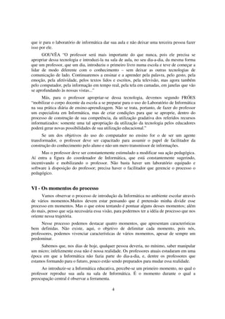que ir para o laboratório de informática dar sua aula e não deixar uma terceira pessoa fazer
isso por ele.
      GOUVÊA “O professor será mais importante do que nunca, pois ele precisa se
apropriar dessa tecnologia e introduzi-la na sala de aula, no seu dia-a-dia, da mesma forma
que um professor, que um dia, introduziu o primeiro livro numa escola e teve de começar a
lidar de modo diferente com o conhecimento – sem deixar as outras tecnologias de
comunicação de lado. Continuaremos a ensinar e a aprender pela palavra, pelo gesto, pela
emoção, pela afetividade, pelos textos lidos e escritos, pela televisão, mas agora também
pelo computador, pela informação em tempo real, pela tela em camadas, em janelas que vão
se aprofundando às nossas vistas...”
      Más, para o professor apropriar-se dessa tecnologia, devemos segundo FRÓES
“mobilizar o corpo docente da escola a se preparar para o uso do Laboratório de Informática
na sua prática diária de ensino-aprendizagem. Não se trata, portanto, de fazer do professor
um especialista em Informática, mas de criar condições para que se aproprie, dentro do
processo de construção de sua competência, da utilização gradativa dos referidos recursos
informatizados: somente uma tal apropriação da utilização da tecnologia pelos educadores
poderá gerar novas possibilidades de sua utilização educacional.”
      Se um dos objetivos do uso do computador no ensino for o de ser um agente
transformador, o professor deve ser capacitado para assumir o papel de facilitador da
construção do conhecimento pelo aluno e não um mero transmissor de informações.
      Mas o professor deve ser constantemente estimulado a modificar sua ação pedagógica.
Aí entra a figura do coordenador de Informática, que está constantemente sugerindo,
incentivando e mobilizando o professor. Não basta haver um laboratório equipado e
software à disposição do professor; precisa haver o facilitador que gerencie o processo o
pedagógico.


VI - Os momentos do processo
      Vamos observar o processo de introdução da Informática no ambiente escolar através
de vários momentos.Muitos devem estar pensando que é pretensão minha dividir esse
processo em momentos. Mas o que estou tentando é pontuar alguns desses momentos; além
do mais, penso que seja necessária essa visão, para podermos ter a idéia de processo que nos
oriente nessa trajetória.
      Nesse processo podemos destacar quatro momentos, que apresentam características
bem definidas. Não existe, aqui, o objetivo de delimitar cada momento, pois nós,
professores, podemos vivenciar características de vários momentos, apesar de sempre um
predominar.
     Sabemos que, nos dias de hoje, qualquer pessoa deveria, no mínimo, saber manipular
um micro; infelizmente essa não é nossa realidade. Os professores atuais estudaram em uma
época em que a Informática não fazia parte do dia-a-dia, e, dentre os professores que
estamos formando para o futuro, pouco estão sendo preparados para mudar essa realidade.
      Ao introduzir-se a Informática educativa, percebe-se um primeiro momento, no qual o
professor reproduz sua aula na sala de Informática. É o momento durante o qual a
preocupação central é observar a ferramenta.

                                             4
 