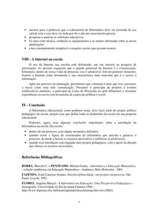 •   mostrar para o professor que o Laboratório de Informática deve ser extensão de sua
      sala de aula e esta deve ser dada por ele e não por uma terceira pessoa;
  •   pesquisar e analisar os softwares educativos;
  •   ter uma visão técnica, conhecer os equipamentos e se manter informado sobre as novas
      atualizações
  •   estar constantemente receptível a situações sociais que possam ocorrer .


VIII - A Internet na escola
      O uso da Internet nas escolas está delimitado, em sua maioria na pesquisa de
informação. As pessoas esquecem que o grande potencial da Internet é a comunicação.
Entretanto, dentro de nossa visão de processo, isso é admissível. Em um primeiro momento,
usamos a Internet como ferramenta e sua característica mais marcante que é o acesso à
informação.
     Após um processo de maturação, percebemos que a Internet é mais que isso: passamos
a usá-la como uma rede comunicação. Passamos a participar de projetos e eventos
colaborativos mundiais, a participar de Listas de Discussão no qual debatemos e trocamos
experiências ea usa-la com ferramenta de expressão política e social.


IX - Conclusão
     A Informática educacional, como podemos notar, deve fazer parte do projeto político
pedagógico da escola, projeto esse que define todas as pretensões da escola em sua proposta
educacional.
     Podemos, agora, tirar algumas conclusões importantes sobre a introdução da
Informática na escola. Ela ocorre:
  •   dentro de um processo, com alguns momentos definidos;
  •   quando existe a figura do coordenador de informática que articula e gerencia o
      processo, de modo a buscar os recursos necessários e mobilizar os professores.
  •   quando essa introdução está engajada num projeto pedagógico, com o apoio da direção
      que oferece os recursos necessários.


Referências Bibliográficas

BORBA, Marcelo C. e PENTEADO, Miriam Godoy - Informática e Educação Matemática
- coleção tendências em Educação Matemática - Autêntica, Belo Horizonte - 2001
FAZENDA, Ivani Catarina Arantes. Interdisciplinaridade: um projeto em parceria. São
Paulo: Loyola, 1993.
FLORES, Angelita Marçal - A Informática na Educação: Uma Perspectiva Pedagógica –
monografia- Universidade do Sul de Santa Catarina 1996 -
http://www.hipernet.ufsc.br/foruns/aprender/docs/monogr.htm (nov/2002)


                                            7
 