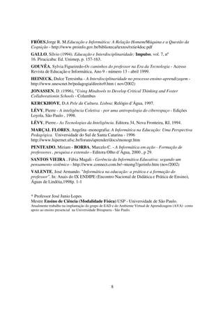 FRÓES,Jorge R. M.Educação e Informática: A Relação Homem/Máquina e a Questão da
Cognição - http://www.proinfo.gov.br/biblioteca/textos/txtie4doc.pdf
GALLO, Sílvio (1994). Educação e Interdisciplinaridade; Impulso, vol. 7, nº
16. Piracicaba: Ed. Unimep, p. 157-163.
GOUVÊA, Sylvia Figueiredo-Os caminhos do professor na Era da Tecnologia - Acesso
Revista de Educação e Informática, Ano 9 - número 13 - abril 1999.
HEINECK, Dulce Teresinha - A Interdisciplinaridade no processo ensino-aprendizagem -
http://www.unescnet.br/pedagogia/direito9.htm ( nov/2002)
JONASSEN, D. (1996), "Using Mindtools to Develop Critical Thinking and Foster
Collaborationin Schools - Columbus
KERCKHOVE, D.A Pele da Cultura. Lisboa: Relógio d’Água, 1997.
LÉVY, Pierre - A inteligência Coletiva - por uma antropologia do ciberespaço - Edições
Loyola, São Paulo , 1998.
LÉVY, Pierre.- As Tecnologias da Inteligência. Editora 34, Nova Fronteira, RJ, 1994.
MARÇAL FLORES, Angelita -monografia: A Informática na Educação: Uma Perspectiva
Pedagógica. Universidade do Sul de Santa Catarina - 1996
http://www.hipernet.ufsc.br/foruns/aprender/docs/monogr.htm
PENTEADO, Miriam - BORBA, Marcelo C. - A Informática em ação - Formação de
professores , pesquisa e extensão - Editora Olho d´Água, 2000 , p 29.
SANTOS VIEIRA , Fábia Magali - Gerência da Informática Educativa: segundo um
pensamento sistêmico - http://www.connect.com.br/~ntemg7/gerinfo.htm (nov/2002)
VALENTE, José Armando. "Informática na educação: a prática e a formação do
professor". In: Anais do IX ENDIPE (Encontro Nacional de Didática e Prática de Ensino),
Águas de Lindóia,1998p. 1-1


* Professor José Junio Lopes
Mestre Ensino de Ciência (Modalidade Física) USP - Universidade de São Paulo.
Atualmente trabalho na implantação do grupo de EAD e do Ambiente Virtual de Aprendizagem (AVA) como
apoio ao ensino presencial na Universidade Ibirapuera - São Paulo.




                                                 8
 