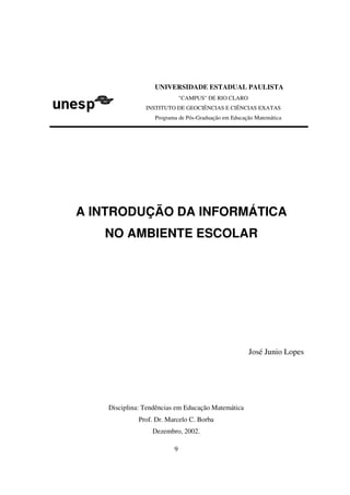 UNIVERSIDADE ESTADUAL PAULISTA
                              "CAMPUS" DE RIO CLARO
                INSTITUTO DE GEOCIÊNCIAS E CIÊNCIAS EXATAS
                   Programa de Pós-Graduação em Educação Matemática




A INTRODUÇÃO DA INFORMÁTICA
   NO AMBIENTE ESCOLAR




                                                      José Junio Lopes




    Disciplina: Tendências em Educação Matemática
              Prof. Dr. Marcelo C. Borba
                  Dezembro, 2002.

                          9
 