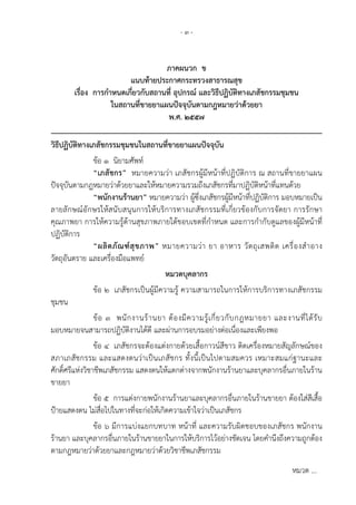 - ๓ -
ภาคผนวก ข
แนบท้ายประกาศกระทรวงสาธารณสุข
เรื่อง การกําหนดเกี่ยวกับสถานที่ อุปกรณ์ และวิธีปฏิบัติทางเภสัชกรรมชุมชน
ในสถานที่ขายยาแผนปัจจุบันตามกฎหมายว่าด้วยยา
พ.ศ. ๒๕๕๗
___________________________________________________________________
วิธีปฏิบัติทางเภสัชกรรมชุมชนในสถานที่ขายยาแผนปัจจุบัน
ข้อ ๑ นิยามศัพท์
“เภสัชกร” หมายความว่า เภสัชกรผู้มีหน้าที่ปฏิบัติการ ณ สถานที่ขายยาแผน
ปัจจุบันตามกฎหมายว่าด้วยยาและให้หมายความรวมถึงเภสัชกรที่มาปฏิบัติหน้าที่แทนด้วย
“พนักงานร้านยา” หมายความว่า ผู้ซึ่งเภสัชกรผู้มีหน้าที่ปฏิบัติการ มอบหมายเป็น
ลายลักษณ์อักษรให้สนับสนุนการให้บริการทางเภสัชกรรมที่เกี่ยวข้องกับการจัดยา การรักษา
คุณภาพยา การให้ความรู้ด้านสุขภาพภายใต้ขอบเขตที่กําหนด และการกํากับดูแลของผู้มีหน้าที่
ปฏิบัติการ
“ผลิตภัณฑ์สุขภาพ” หมายความว่า ยา อาหาร วัตถุเสพติด เครื่องสําอาง
วัตถุอันตราย และเครื่องมือแพทย์
หมวดบุคลากร
ข้อ ๒ เภสัชกรเป็นผู้มีความรู้ ความสามารถในการให้การบริการทางเภสัชกรรม
ชุมชน
ข้อ ๓ พนักงานร้านยา ต้องมีความรู้เกี่ยวกับกฎหมายยา และงานที่ได้รับ
มอบหมายจนสามารถปฏิบัติงานได้ดี และผ่านการอบรมอย่างต่อเนื่องและเพียงพอ
ข้อ ๔ เภสัชกรจะต้องแต่งกายด้วยเสื้อกาวน์สีขาว ติดเครื่องหมายสัญลักษณ์ของ
สภาเภสัชกรรม และแสดงตนว่าเป็นเภสัชกร ทั้งนี้เป็นไปตามสมควร เหมาะสมแก่ฐานะและ
ศักดิ์ศรีแห่งวิชาชีพเภสัชกรรม แสดงตนให้แตกต่างจากพนักงานร้านยาและบุคลากรอื่นภายในร้าน
ขายยา
ข้อ ๕ การแต่งกายพนักงานร้านยาและบุคลากรอื่นภายในร้านขายยา ต้องใส่สีเสื้อ
ป้ายแสดงตน ไม่สื่อไปในทางที่จะก่อให้เกิดความเข้าใจว่าเป็นเภสัชกร
ข้อ ๖ มีการแบ่งแยกบทบาท หน้าที่ และความรับผิดชอบของเภสัชกร พนักงาน
ร้านยา และบุคลากรอื่นภายในร้านขายยาในการให้บริการไว้อย่างชัดเจน โดยคํานึงถึงความถูกต้อง
ตามกฎหมายว่าด้วยยาและกฎหมายว่าด้วยวิชาชีพเภสัชกรรม
หมวด ...
 