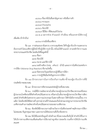 - ๕ -
๑๖.๒.๓ ชื่อยาที่เป็นชื่อสามัญทางยา หรือชื่อการค้า
๑๖.๒.๔ ความแรง
๑๖.๒.๕ จํานวนจ่าย
๑๖.๒.๖ ข้อบ่งใช้
๑๖.๒.๗ วิธีใช้ยา ที่ชัดเจนเข้าใจง่าย
๑๖.๒.๘ ฉลากช่วย คําแนะนํา คําเตือน หรือเอกสารให้ความรู้
เพิ่มเติม (ถ้าจําเป็น)
๑๖.๒.๙ ลายมือชื่อเภสัชกร
ข้อ ๑๗ การส่งมอบยาอันตราย ยาควบคุมพิเศษ ให้กับผู้มารับบริการเฉพาะราย
ต้องกระทําโดยเภสัชกรผู้มีหน้าที่ปฏิบัติการเท่านั้น พร้อมให้คําแนะนํา ตามหลักวิชาการและ
จรรยาบรรณแห่งวิชาชีพ โดยต้องให้ข้อมูลดังนี้
๑๗.๑ ชื่อยา
๑๗.๒ ข้อบ่งใช้
๑๗.๓ ขนาด และวิธีการใช้
๑๗.๔ ผลข้างเคียง (Side effect) (ถ้ามี) และอาการไม่พึงประสงค์จาก
การใช้ยา (Adverse Drug Reaction) ที่อาจเกิดขึ้น
๑๗.๕ ข้อควรระวังและข้อควรปฏิบัติในการใช้ยา
๑๗.๖ การปฏิบัติเมื่อเกิดปัญหาจากการใช้ยา
ข้อ ๑๘ มีกระบวนการในการป้องกันการแพ้ยาซ้ําของผู้มารับบริการที่มี
ประสิทธิภาพเหมาะสม
ข้อ ๑๙ มีกระบวนการคัดกรองและส่งต่อผู้ป่วยที่เหมาะสม
ข้อ ๒๐ กรณีที่มีการผลิตยาตามใบสั่งยาของผู้ประกอบวิชาชีพเวชกรรมหรือของ
ผู้ประกอบโรคศิลปะที่สั่งสําหรับคนไข้เฉพาะราย หรือตามใบสั่งยาของผู้ประกอบวิชาชีพการสัตว
แพทย์ สําหรับสัตว์เฉพาะราย และการแบ่งบรรจุยาในสถานที่ขายยา ให้คํานึงถึงการปนเปื้อน การ
แพ้ยา โดยต้องจัดให้มีสถานที่ อุปกรณ์ ตามที่กําหนดและเป็นไปตามมาตรฐานการประกอบวิชาชีพ
เภสัชกรรมด้านการผลิตยาสําหรับคนไข้เฉพาะรายของสภาเภสัชกรรม
ข้อ ๒๑ ต้องจัดให้มีกระบวนการเฝ้าระวังอาการไม่พึงประสงค์ พฤติกรรมการใช้ยา
ไม่เหมะสม ปัญหาคุณภาพยา และรายงานให้หน่วยงานที่เกี่ยวข้องทราบ
ข้อ ๒๒ จัดให้มีแหล่งข้อมูลอ้างอิงด้านยาที่เหมาะสมเชื่อถือได้ สําหรับใช้ในการ
ให้บริการทางเภสัชกรรมเพื่อส่งเสริมการใช้ยาอย่างถูกต้อง ปลอดภัย รวมทั้งการให้บริการเภสัช
สนเทศ
ข้อ ๒๓ ...
 