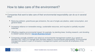 How to take care of the environment?
• Companies that want to take care of their environmental responsibility can do so in several
ways:
• Reducing pollution, greenhouse gas emissions, the use of single-use plastics, water consumption, and
general waste
• Increasing reliance on renewable energy, sustainable resources, and recycled or partially recycled
materials
• Offsetting negative environmental impact; for example, by planting trees, funding research, and donating
to related causes (Source: Harvard Business School)
• Companies normally establish and adopt an environmental management system (e.g. based on
standard ISO 14001) to manage their activities related to environmental responsibility. Environmental
management system is part of company’s management system and touches all employees of the
company.
13
 