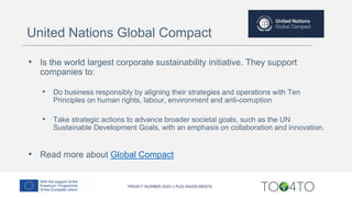 • Is the world largest corporate sustainability initiative. They support
companies to:
• Do business responsibly by aligning their strategies and operations with Ten
Principles on human rights, labour, environment and anti-corruption
• Take strategic actions to advance broader societal goals, such as the UN
Sustainable Development Goals, with an emphasis on collaboration and innovation.
• Read more about Global Compact
United Nations Global Compact
 