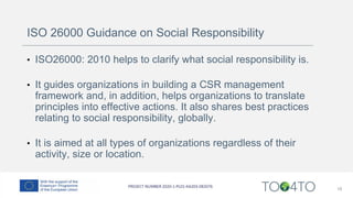 ISO 26000 Guidance on Social Responsibility
• ISO26000: 2010 helps to clarify what social responsibility is.
• It guides organizations in building a CSR management
framework and, in addition, helps organizations to translate
principles into effective actions. It also shares best practices
relating to social responsibility, globally.
• It is aimed at all types of organizations regardless of their
activity, size or location.
18
 