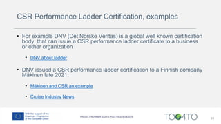 CSR Performance Ladder Certification, examples
• For example DNV (Det Norske Veritas) is a global well known certification
body, that can issue a CSR performance ladder certificate to a business
or other organization
• DNV about ladder
• DNV issued a CSR performance ladder certification to a Finnish company
Mäkinen late 2021:
• Mäkinen and CSR an example
• Cruise Industry News
23
 