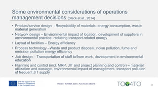 Some environmental considerations of operations
management decisions (Slack et al., 2014)
• Product/service design – Recyclability of materials, energy consumption, waste
material generation
• Network design – Environmental impact of location, development of suppliers in
environmental practice, reducing transport-related energy
• Layout of facilities – Energy efficiency
• Process technology –Waste and product disposal, noise pollution, fume and
emission pollution energy efficiency
• Job design – Transportation of staff to/from work, development in environmental
education
• Planning and control (incl. MRP, JIT and project planning and control) – material
utilization and wastage, environmental impact of management, transport pollution
of frequent JIT supply
26
 