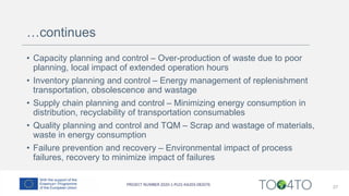…continues
• Capacity planning and control – Over-production of waste due to poor
planning, local impact of extended operation hours
• Inventory planning and control – Energy management of replenishment
transportation, obsolescence and wastage
• Supply chain planning and control – Minimizing energy consumption in
distribution, recyclability of transportation consumables
• Quality planning and control and TQM – Scrap and wastage of materials,
waste in energy consumption
• Failure prevention and recovery – Environmental impact of process
failures, recovery to minimize impact of failures
27
 