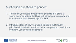 A reflection questions to ponder:
1. Think how you would introduce the pyramid of CSR to a
young summer trainee that has just joined your company and
is not familiar with the concept of CSER.
2. Introduce ideas of how you would translate ISO 26000
principles into effective actions in the company you work (or a
company you use as an example)
28
 