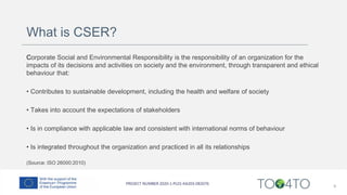 What is CSER?
Corporate Social and Environmental Responsibility is the responsibility of an organization for the
impacts of its decisions and activities on society and the environment, through transparent and ethical
behaviour that:
• Contributes to sustainable development, including the health and welfare of society
• Takes into account the expectations of stakeholders
• Is in compliance with applicable law and consistent with international norms of behaviour
• Is integrated throughout the organization and practiced in all its relationships
(Source: ISO 26000:2010)
4
 